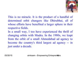 03/30/15 aimkaam - Empowering Entrepreneurs16
This is no miracle. It is the product of a handful of
determined orbit changers like Dhirubhai, all of
whose efforts have benefited a larger sphere in their
respective fields.
In a small way, I too have experienced the thrill of
changing orbits with Mudra. In the 1980s, we leapt
from the orbit of a small Ahmedabad ad agency to
become the country's third largest ad agency -- in
just under a decade.
 