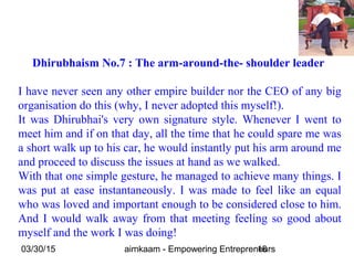 03/30/15 aimkaam - Empowering Entrepreneurs18
Dhirubhaism No.7 : The arm-around-the- shoulder leader
I have never seen any other empire builder nor the CEO of any big
organisation do this (why, I never adopted this myself!).
It was Dhirubhai's very own signature style. Whenever I went to
meet him and if on that day, all the time that he could spare me was
a short walk up to his car, he would instantly put his arm around me
and proceed to discuss the issues at hand as we walked.
With that one simple gesture, he managed to achieve many things. I
was put at ease instantaneously. I was made to feel like an equal
who was loved and important enough to be considered close to him.
And I would walk away from that meeting feeling so good about
myself and the work I was doing!
 