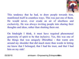 03/30/15 aimkaam - Empowering Entrepreneurs19
This tendency that he had, to draw people towards him,
manifested itself in countless ways. This was just one of them.
He would never, ever exude an air of aloofness and
exclusivity. He was always inviting people into sharing their
thoughts and ideas, rather than shutting them out.
On hindsight I think, it must have required phenomenal
generosity of spirit to be that inclusive. Yes, this was one of
the things that was uniquely Dhirubhai - that warm arm
around my shoulder that did much more than words in letting
me know that I belonged, that I had his trust, and that I had
him on my side!
 