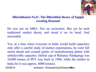 03/30/15 aimkaam - Empowering Entrepreneurs20
Dhirubhaism No.8 : The Dhirubhai theory of Supply
creating Demand
He was not an MBA. Nor an economist. But yet he took
traditional market theory and stood it on its head. And
succeeded.
Yes, at a time when everyone in India would build capacities
only after a careful study of market expectations, he went full
steam ahead and created giants of manufacturing plants with
unbelievable capacites. (Initial cap of Reliance Patalganga was
10,000 tonnes of PFY way back in 1980, while the market in
India for it was approx. 6000 tonnes).
 