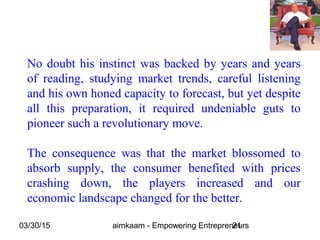 03/30/15 aimkaam - Empowering Entrepreneurs21
No doubt his instinct was backed by years and years
of reading, studying market trends, careful listening
and his own honed capacity to forecast, but yet despite
all this preparation, it required undeniable guts to
pioneer such a revolutionary move.
The consequence was that the market blossomed to
absorb supply, the consumer benefited with prices
crashing down, the players increased and our
economic landscape changed for the better.
 