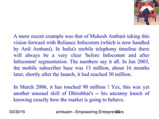 03/30/15 aimkaam - Empowering Entrepreneurs23
A more recent example was that of Mukesh Ambani taking this
vision forward with Reliance Infocomm (which is now handled
by Anil Ambani). In India's mobile telephony timeline there
will always be a very clear 'before Infocomm and after
Infocomm' segmentation. The numbers say it all. In Jan 2003,
the mobile subscriber base was 13 million, about 16 months
later, shortly after the launch, it had reached 30 million.
In March 2006, it has touched 90 million ! Yes, this was yet
another unusual skill of Dhirubhai's -- his uncanny knack of
knowing exactly how the market is going to behave.
 