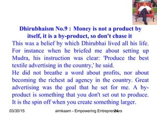 03/30/15 aimkaam - Empowering Entrepreneurs24
Dhirubhaism No.9 : Money is not a product by
itself, it is a by-product, so don't chase it
This was a belief by which Dhirubhai lived all his life.
For instance when he briefed me about setting up
Mudra, his instruction was clear: 'Produce the best
textile advertising in the country,' he said.
He did not breathe a word about profits, nor about
becoming the richest ad agency in the country. Great
advertising was the goal that he set for me. A by-
product is something that you don't set out to produce.
It is the spin off when you create something larger.
 