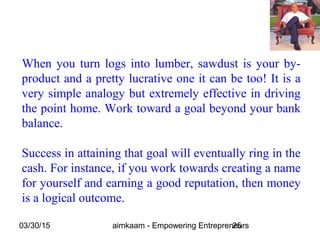03/30/15 aimkaam - Empowering Entrepreneurs25
When you turn logs into lumber, sawdust is your by-
product and a pretty lucrative one it can be too! It is a
very simple analogy but extremely effective in driving
the point home. Work toward a goal beyond your bank
balance.
Success in attaining that goal will eventually ring in the
cash. For instance, if you work towards creating a name
for yourself and earning a good reputation, then money
is a logical outcome.
 