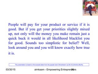 03/30/15 aimkaam - Empowering Entrepreneurs26
People will pay for your product or service if it is
good. But if you get your priorities slightly mixed
up, not only will the money you make remain just a
quick buck it would in all likelihood blacklist you
for good. Sounds too simplistic for belief? Well,
look around you and you will know exactly how true
it is.
This presentation is based on the excerpts taken from the popular book ‘Dhirubhaism’ by Shri A.G.Krishna Murthy
 