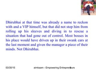 03/30/15 aimkaam - Empowering Entrepreneurs3
Dhirubhai at that time was already a name to reckon
with and a VIP himself, but that did not stop him from
rolling up his sleeves and diving in to rescue a
situation that had gone out of control. Most bosses in
his place would have driven up in their swank cars at
the last moment and given the manager a piece of their
minds. Not Dhirubhai.
 