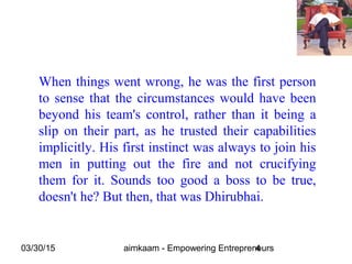 03/30/15 aimkaam - Empowering Entrepreneurs4
When things went wrong, he was the first person
to sense that the circumstances would have been
beyond his team's control, rather than it being a
slip on their part, as he trusted their capabilities
implicitly. His first instinct was always to join his
men in putting out the fire and not crucifying
them for it. Sounds too good a boss to be true,
doesn't he? But then, that was Dhirubhai.
 