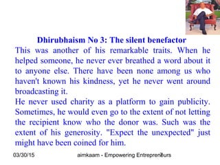 03/30/15 aimkaam - Empowering Entrepreneurs7
Dhirubhaism No 3: The silent benefactor
This was another of his remarkable traits. When he
helped someone, he never ever breathed a word about it
to anyone else. There have been none among us who
haven't known his kindness, yet he never went around
broadcasting it.
He never used charity as a platform to gain publicity.
Sometimes, he would even go to the extent of not letting
the recipient know who the donor was. Such was the
extent of his generosity. "Expect the unexpected" just
might have been coined for him.
 