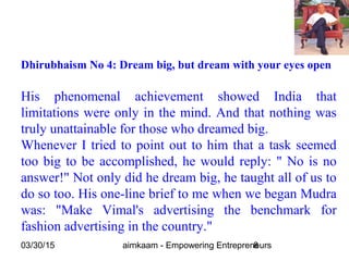 03/30/15 aimkaam - Empowering Entrepreneurs8
Dhirubhaism No 4: Dream big, but dream with your eyes open
His phenomenal achievement showed India that
limitations were only in the mind. And that nothing was
truly unattainable for those who dreamed big.
Whenever I tried to point out to him that a task seemed
too big to be accomplished, he would reply: " No is no
answer!" Not only did he dream big, he taught all of us to
do so too. His one-line brief to me when we began Mudra
was: "Make Vimal's advertising the benchmark for
fashion advertising in the country."
 