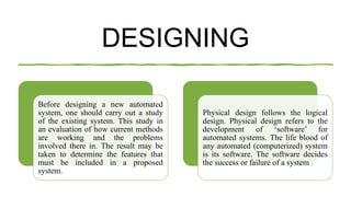 DESIGNING
Before designing a new automated
system, one should carry out a study
of the existing system. This study in
an evaluation of how current methods
are working and the problems
involved there in. The result may be
taken to determine the features that
must be included in a proposed
system.
Physical design follows the logical
design. Physical design refers to the
development of ‘software’ for
automated systems. The life blood of
any automated (computerized) system
is its software. The software decides
the success or failure of a system
 