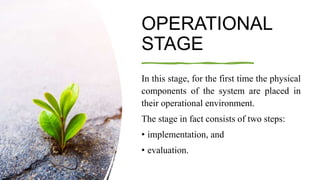 OPERATIONAL
STAGE
In this stage, for the first time the physical
components of the system are placed in
their operational environment.
The stage in fact consists of two steps:
• implementation, and
• evaluation.
 