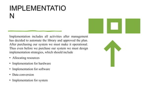 IMPLEMENTATIO
N
Implementation includes all activities after management
has decided to automate the library and approved the plan.
After purchasing our system we must make it operational.
Thus even before we purchase our system we must design
implementation strategies, which should include
• Allocating resources
• Implementation for hardware
• Implementation for software
• Data conversion
• Implementation for system
 