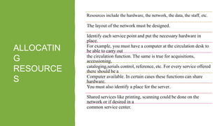 ALLOCATIN
G
RESOURCE
S
Resources include the hardware, the network, the data, the staff, etc.
The layout of the network must be designed.
Identify each service point and put the necessary hardware in
place.
For example, you must have a computer at the circulation desk to
be able to carry out
the circulation function. The same is true for acquisitions,
accessioning,
cataloging,serials control, reference, etc. For every service offered
there should be a
Computer available. In certain cases these functions can share
hardware.
You must also identify a place for the server.
Shared services like printing, scanning could be done on the
network or if desired in a
common service center.
 
