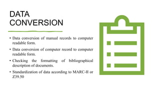 DATA
CONVERSION
• Data conversion of manual records to computer
readable form.
• Data conversion of computer record to computer
readable form.
• Checking the formatting of bibliographical
description of documents.
• Standardization of data according to MARC-II or
Z39.50
 