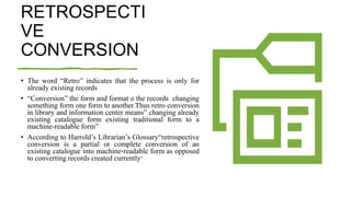 RETROSPECTI
VE
CONVERSION
• The word “Retro” indicates that the process is only for
already existing records
• “Conversion” the form and format o the records changing
something form one form to another.Thus retro conversion
in library and information center means” changing already
existing catalogue form existing traditional form to a
machine-readable form”
• According to Harrold’s Librarian’s Glossary“retrospective
conversion is a partial or complete conversion of an
existing catalogue into machine-readable form as opposed
to converting records created currently”
 