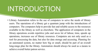 INTRODUCTION
• Library Automation refers to the use of computers to serve the needs of library
users. The operations of a library get a quantum jump with the introductions of
computers. The computers help to provide fast and reliable access to the resources
available in the library as well as elsewhere. The application of computers in the
library operations avoids repetitive jobs and saves lot of labour, time, speeds up
operations, increases use of library resources. Computers are not only used as a
tool for processing the data, but also for data storage and accessing. Planning for
an automated system, no matter how big or small, should be part of an overall
long-range plan for the library. Automation should always be used as a means to
achieve overall better patron service.
 