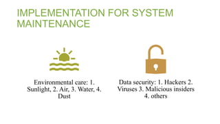IMPLEMENTATION FOR SYSTEM
MAINTENANCE
Environmental care: 1.
Sunlight, 2. Air, 3. Water, 4.
Dust
Data security: 1. Hackers 2.
Viruses 3. Malicious insiders
4. others
 