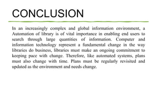 CONCLUSION
In an increasingly complex and global information environment, a
Automation of library is of vital importance in enabling end users to
search through large quantities of information. Computer and
information technology represent a fundamental change in the way
libraries do business, libraries must make an ongoing commitment to
keeping pace with change. Therefore, like automated systems, plans
must also change with time. Plans must be regularly revisited and
updated as the environment and needs change.
 