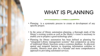 WHAT IS PLANNING
• Planning is a systematic process to create or development of any
specific project.
• In the sense of library automation planning, a thorough study of the
library’s existing system as well as the library’s vision is necessary to
enable you to prepare a good technology plan .
• Planning for library automation has been defined as planning for
“integrated Library management systems” that computerize an array
of traditional library functions using a common database. As physical,
spatial and temporal barriers to acquiring information continue to
crumble, libraries must plan for a broader and more comprehensive
approach to providing automated services.
 