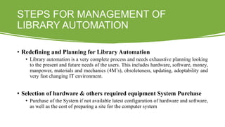 STEPS FOR MANAGEMENT OF
LIBRARY AUTOMATION
• Redefining and Planning for Library Automation
• Library automation is a very complete process and needs exhaustive planning looking
to the present and future needs of the users. This includes hardware, software, money,
manpower, materials and mechanics (4M’s), obsoleteness, updating, adoptability and
very fast changing IT environment.
• Selection of hardware & others required equipment System Purchase
• Purchase of the System if not available latest configuration of hardware and software,
as well as the cost of preparing a site for the computer system
 