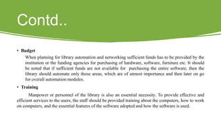 Contd..
• Budget
When planning for library automation and networking sufficient funds has to be provided by the
institution or the funding agencies for purchasing of hardware, software, furniture etc. It should
be noted that if sufficient funds are not available for purchasing the entire software, then the
library should automate only those areas, which are of utmost importance and then later on go
for overall automation modules.
• Training
Manpower or personnel of the library is also an essential necessity. To provide effective and
efficient services to the users, the staff should be provided training about the computers, how to work
on computers, and the essential features of the software adopted and how the software is used.
 