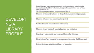 DEVELOPI
NG A
LIBRARY
PROFILE
One of the most important planning tools involves collecting basic statistical
information on the library collection, library in-house activities, user services,
users’ education etc.
The following are examples of commonly needed data of:
Number of titles and volumes in the collection, current and projected;
Number of borrowers, current and projected;
Number of materials circulated current and projected;
Number of new materials acquired current and projected;
Interlibrary loans lent to and borrowed from other libraries;
Description of any cooperative arrangements involving the library; and,
Library in-house activities and hours of operation.
 