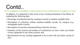 Contd..
In addition, it is important to take stock of any existing automation in the library by
compiling the following data:
• Percentage of collection that has catalogue records in machine-readable form;
• Description of collection without machine-readable records, by category (e.g.
monographs audio-visuals);
• Description of currently-automated library functions (if any);
• Estimates of the location and number of workstations (to show where you intend
to have equipment in any future system); and,
• Specifications for any existing equipment to be re-used with any future system (if
any)
 