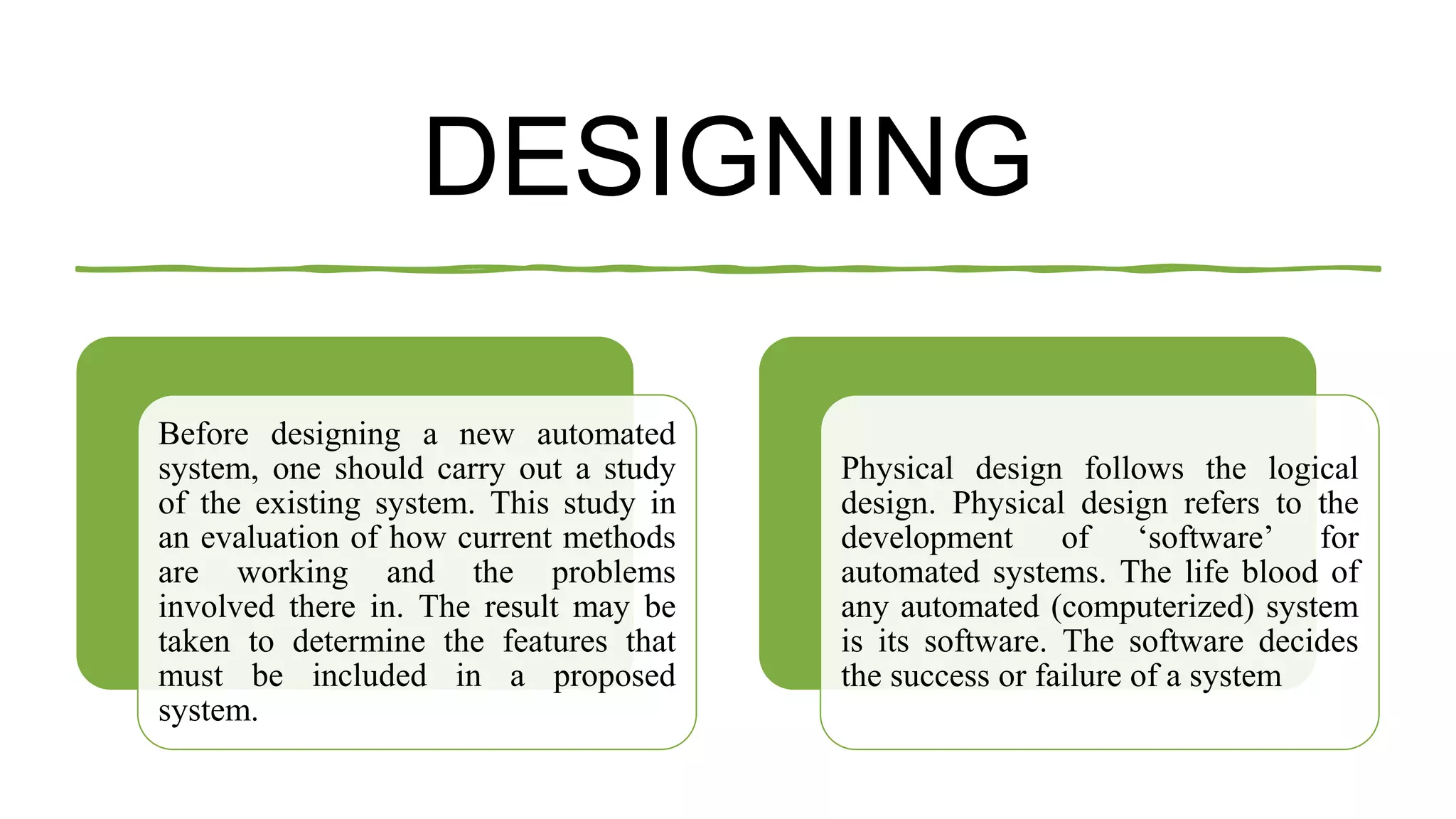 DESIGNING
Before designing a new automated
system, one should carry out a study
of the existing system. This study in
an evaluation of how current methods
are working and the problems
involved there in. The result may be
taken to determine the features that
must be included in a proposed
system.
Physical design follows the logical
design. Physical design refers to the
development of ‘software’ for
automated systems. The life blood of
any automated (computerized) system
is its software. The software decides
the success or failure of a system
 