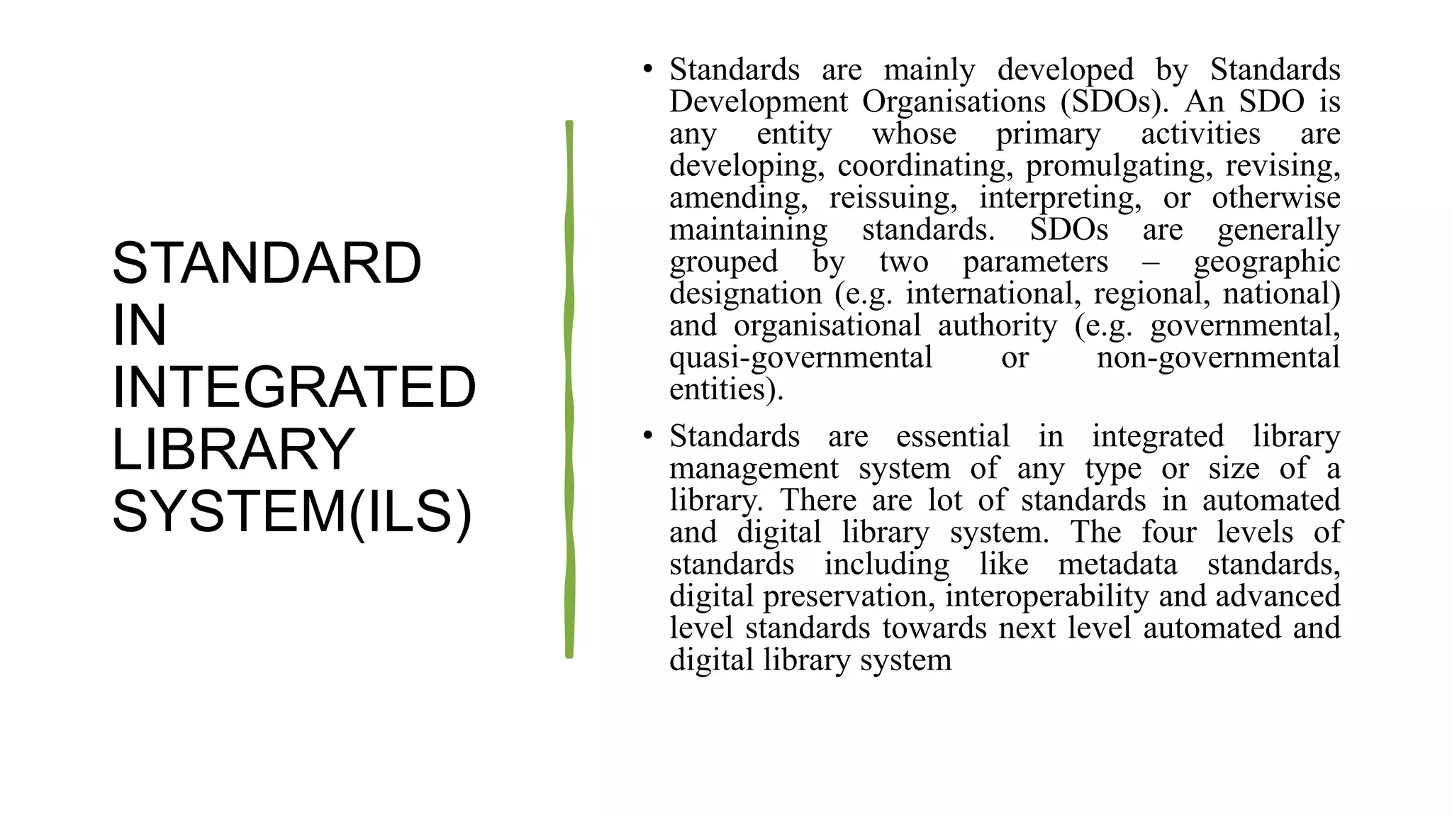 STANDARD
IN
INTEGRATED
LIBRARY
SYSTEM(ILS)
• Standards are mainly developed by Standards
Development Organisations (SDOs). An SDO is
any entity whose primary activities are
developing, coordinating, promulgating, revising,
amending, reissuing, interpreting, or otherwise
maintaining standards. SDOs are generally
grouped by two parameters – geographic
designation (e.g. international, regional, national)
and organisational authority (e.g. governmental,
quasi-governmental or non-governmental
entities).
• Standards are essential in integrated library
management system of any type or size of a
library. There are lot of standards in automated
and digital library system. The four levels of
standards including like metadata standards,
digital preservation, interoperability and advanced
level standards towards next level automated and
digital library system
 