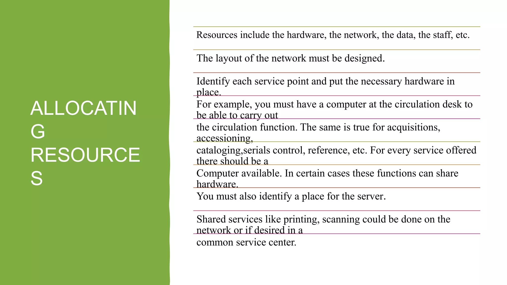 ALLOCATIN
G
RESOURCE
S
Resources include the hardware, the network, the data, the staff, etc.
The layout of the network must be designed.
Identify each service point and put the necessary hardware in
place.
For example, you must have a computer at the circulation desk to
be able to carry out
the circulation function. The same is true for acquisitions,
accessioning,
cataloging,serials control, reference, etc. For every service offered
there should be a
Computer available. In certain cases these functions can share
hardware.
You must also identify a place for the server.
Shared services like printing, scanning could be done on the
network or if desired in a
common service center.
 
