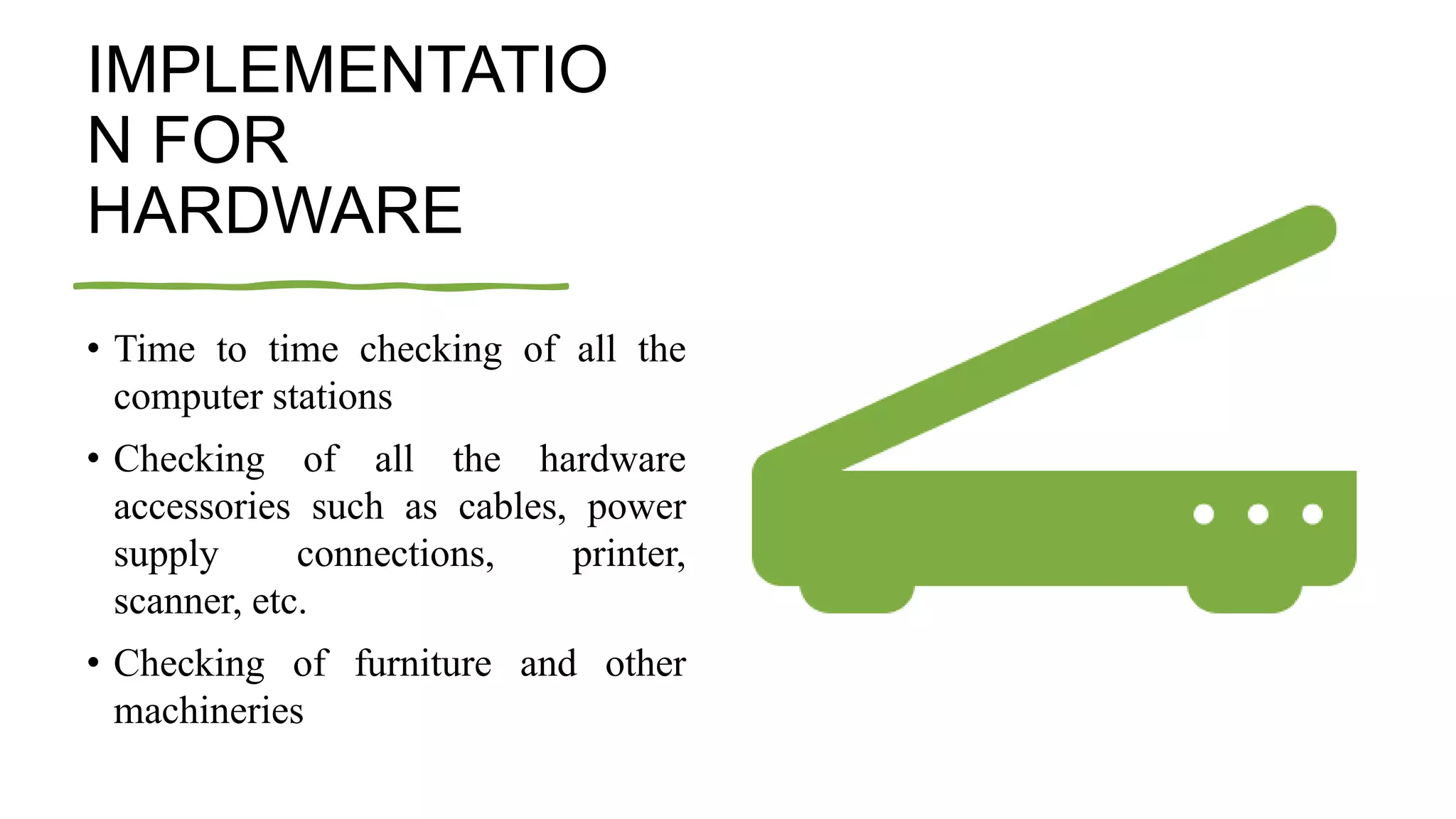 IMPLEMENTATIO
N FOR
HARDWARE
• Time to time checking of all the
computer stations
• Checking of all the hardware
accessories such as cables, power
supply connections, printer,
scanner, etc.
• Checking of furniture and other
machineries
 