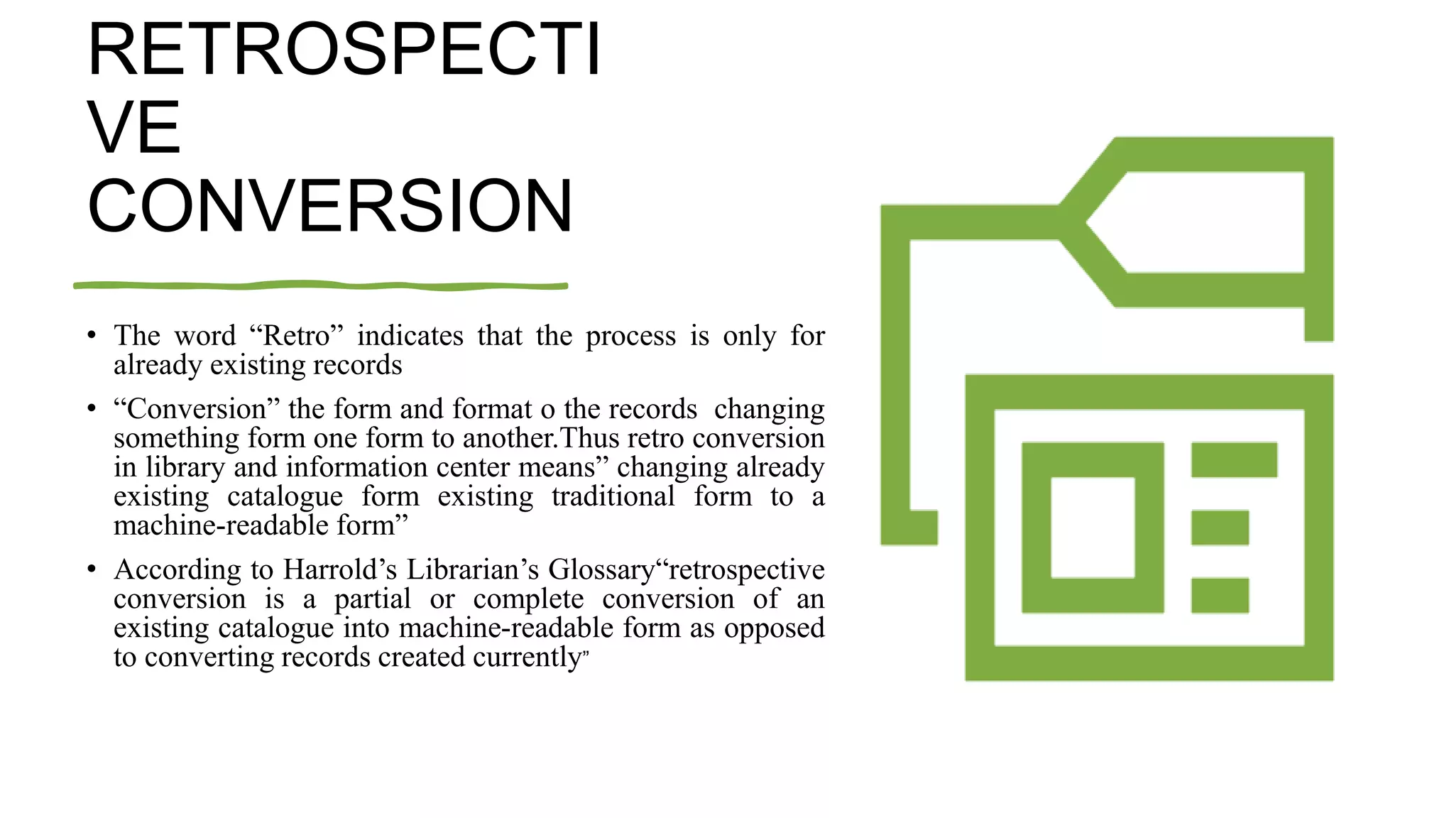 RETROSPECTI
VE
CONVERSION
• The word “Retro” indicates that the process is only for
already existing records
• “Conversion” the form and format o the records changing
something form one form to another.Thus retro conversion
in library and information center means” changing already
existing catalogue form existing traditional form to a
machine-readable form”
• According to Harrold’s Librarian’s Glossary“retrospective
conversion is a partial or complete conversion of an
existing catalogue into machine-readable form as opposed
to converting records created currently”
 