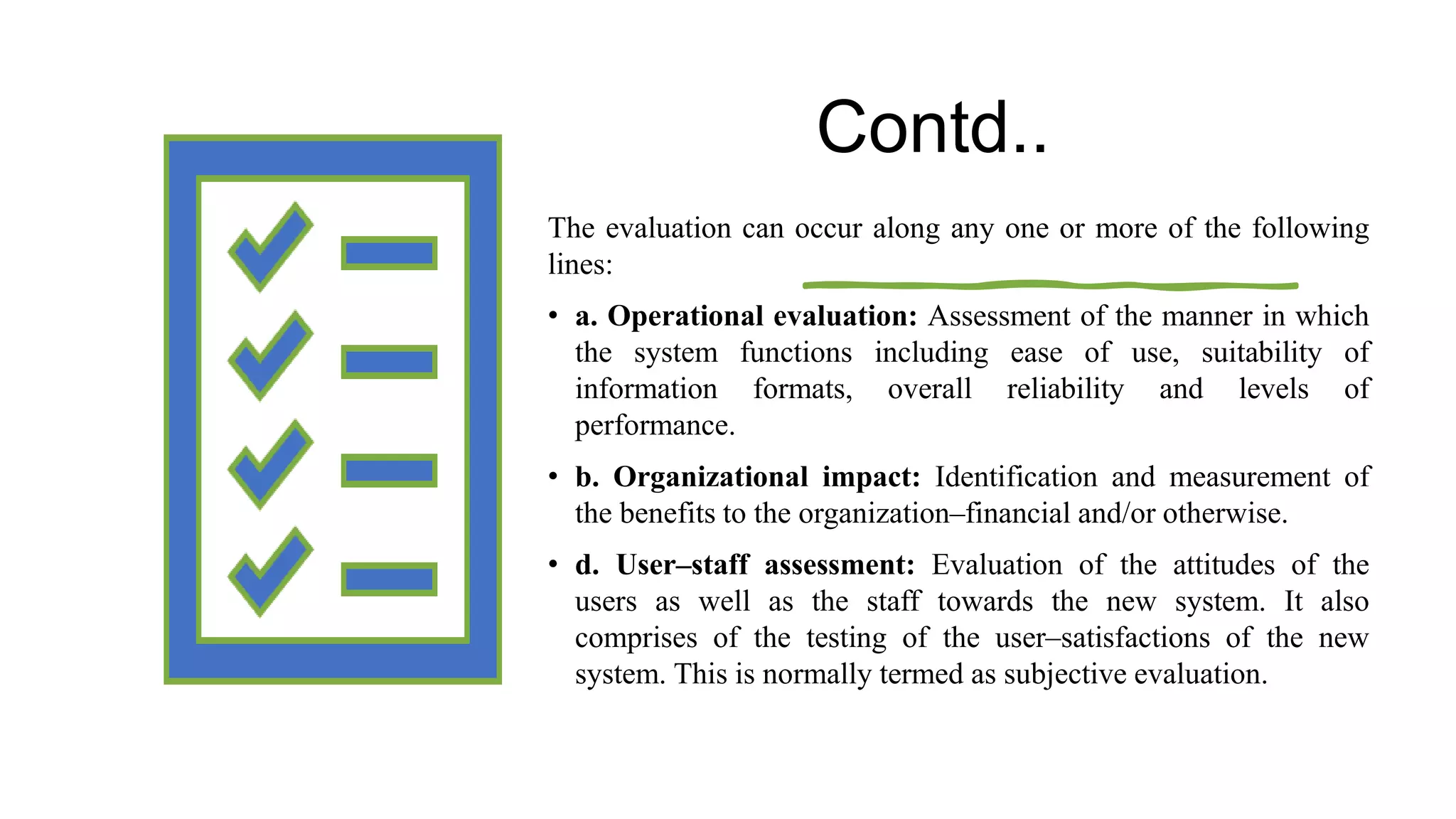 Contd..
The evaluation can occur along any one or more of the following
lines:
• a. Operational evaluation: Assessment of the manner in which
the system functions including ease of use, suitability of
information formats, overall reliability and levels of
performance.
• b. Organizational impact: Identification and measurement of
the benefits to the organization–financial and/or otherwise.
• d. User–staff assessment: Evaluation of the attitudes of the
users as well as the staff towards the new system. It also
comprises of the testing of the user–satisfactions of the new
system. This is normally termed as subjective evaluation.
 