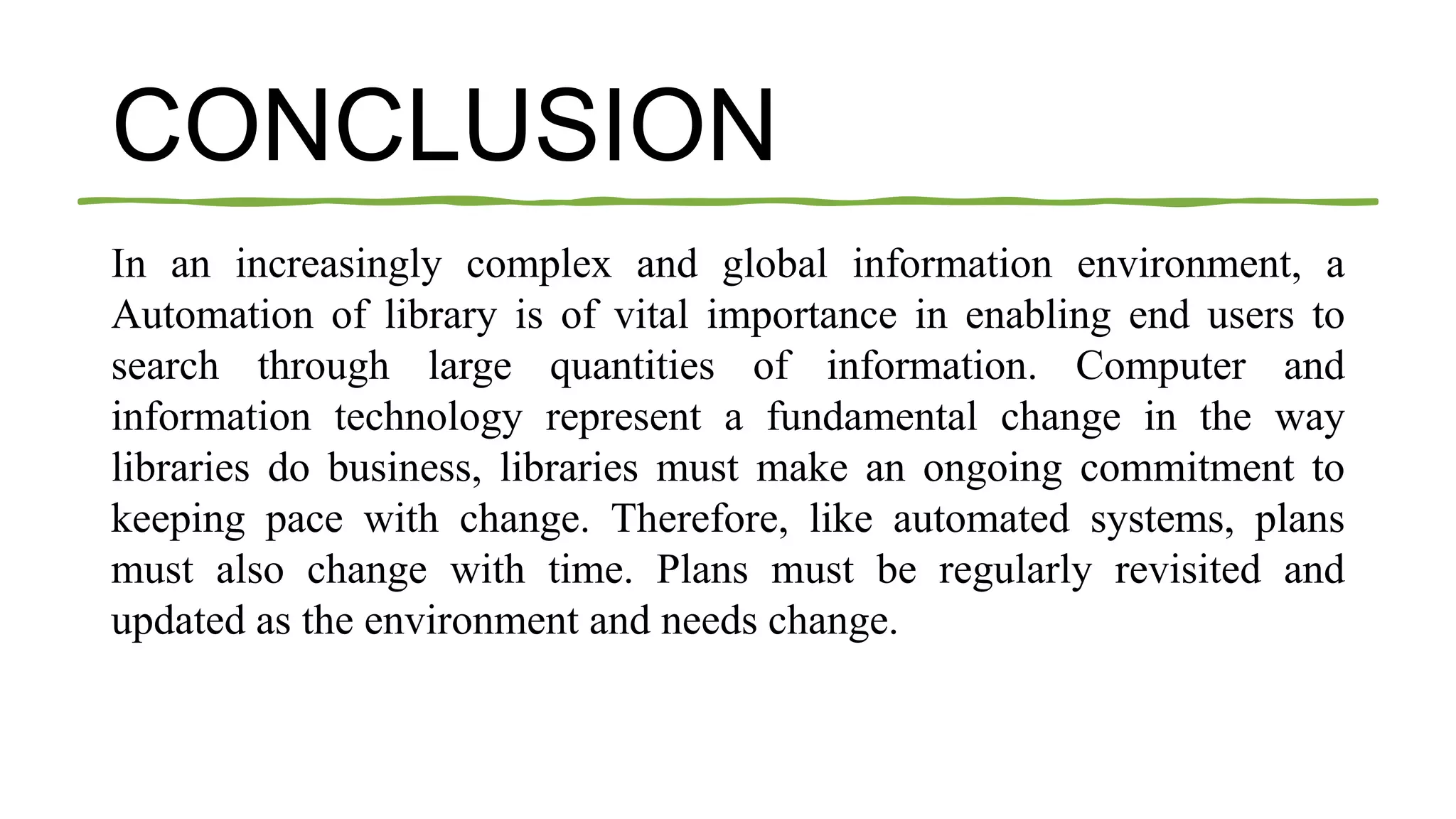 CONCLUSION
In an increasingly complex and global information environment, a
Automation of library is of vital importance in enabling end users to
search through large quantities of information. Computer and
information technology represent a fundamental change in the way
libraries do business, libraries must make an ongoing commitment to
keeping pace with change. Therefore, like automated systems, plans
must also change with time. Plans must be regularly revisited and
updated as the environment and needs change.
 