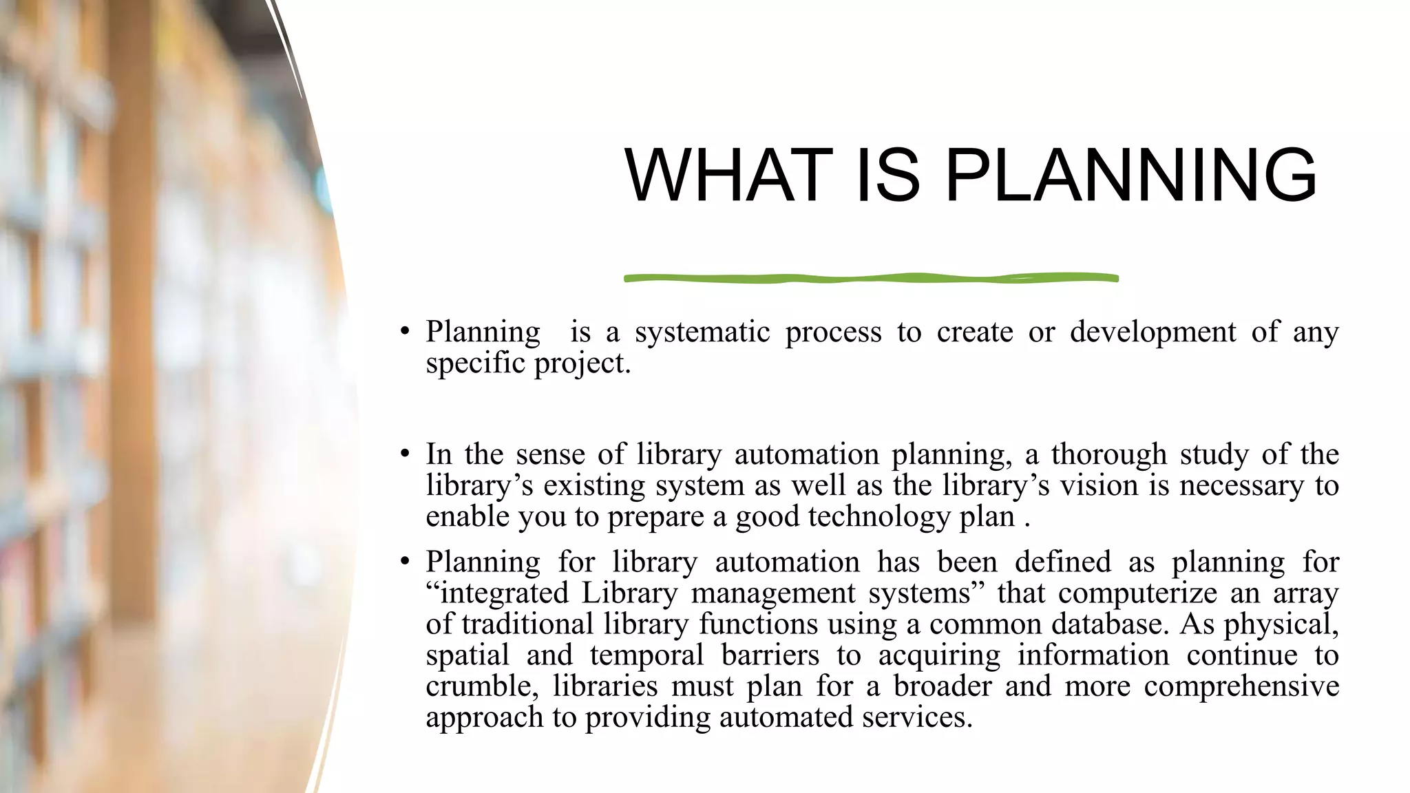 WHAT IS PLANNING
• Planning is a systematic process to create or development of any
specific project.
• In the sense of library automation planning, a thorough study of the
library’s existing system as well as the library’s vision is necessary to
enable you to prepare a good technology plan .
• Planning for library automation has been defined as planning for
“integrated Library management systems” that computerize an array
of traditional library functions using a common database. As physical,
spatial and temporal barriers to acquiring information continue to
crumble, libraries must plan for a broader and more comprehensive
approach to providing automated services.
 