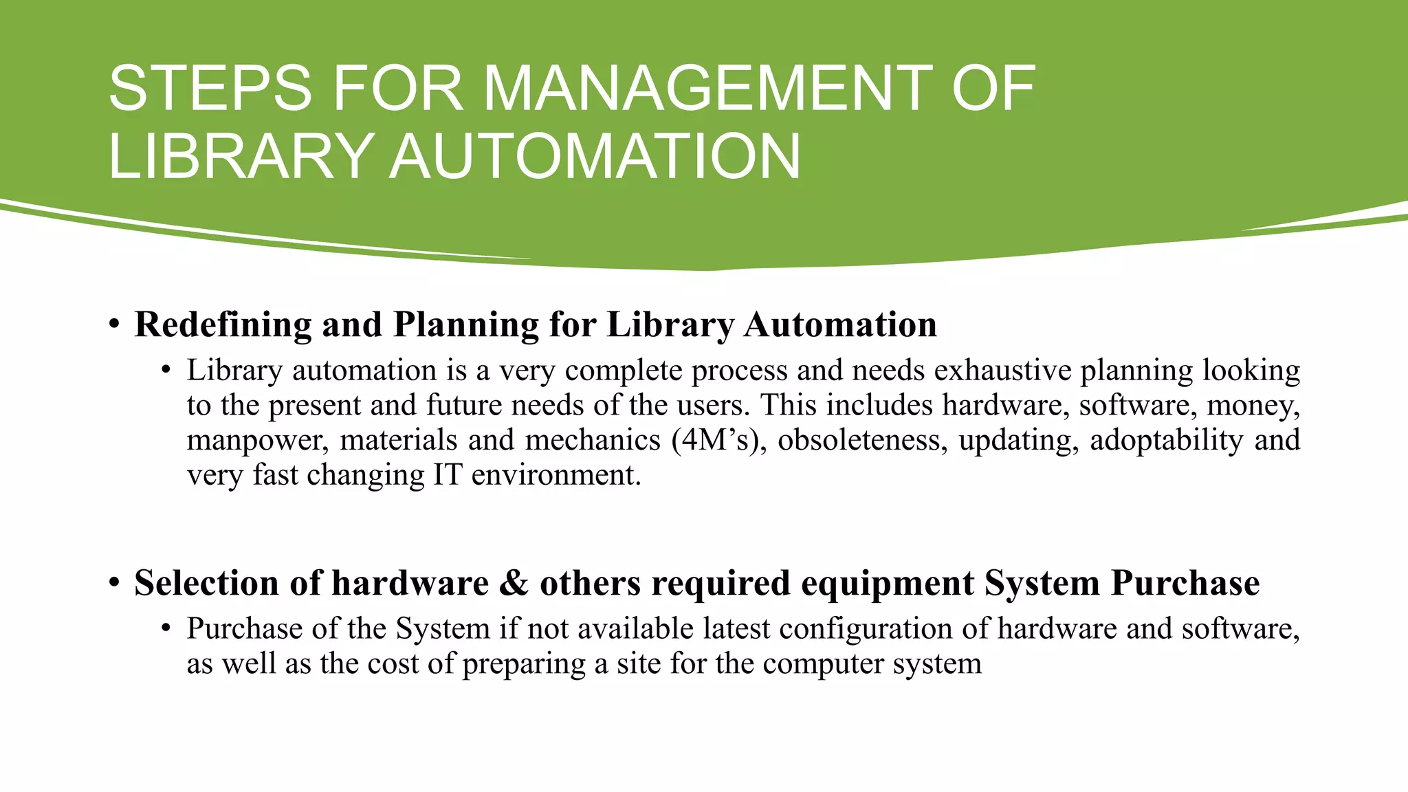 STEPS FOR MANAGEMENT OF
LIBRARY AUTOMATION
• Redefining and Planning for Library Automation
• Library automation is a very complete process and needs exhaustive planning looking
to the present and future needs of the users. This includes hardware, software, money,
manpower, materials and mechanics (4M’s), obsoleteness, updating, adoptability and
very fast changing IT environment.
• Selection of hardware & others required equipment System Purchase
• Purchase of the System if not available latest configuration of hardware and software,
as well as the cost of preparing a site for the computer system
 