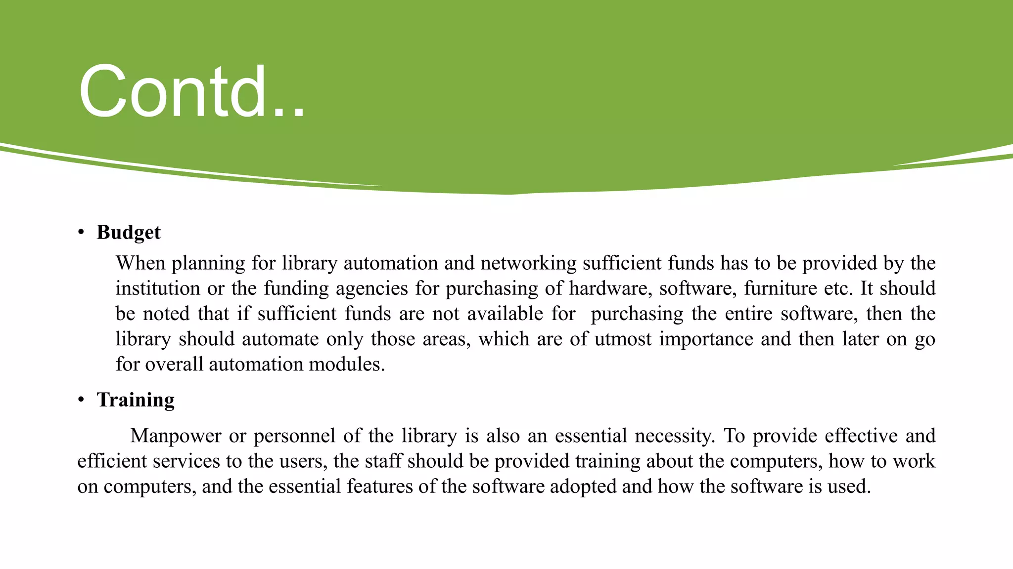 Contd..
• Budget
When planning for library automation and networking sufficient funds has to be provided by the
institution or the funding agencies for purchasing of hardware, software, furniture etc. It should
be noted that if sufficient funds are not available for purchasing the entire software, then the
library should automate only those areas, which are of utmost importance and then later on go
for overall automation modules.
• Training
Manpower or personnel of the library is also an essential necessity. To provide effective and
efficient services to the users, the staff should be provided training about the computers, how to work
on computers, and the essential features of the software adopted and how the software is used.
 