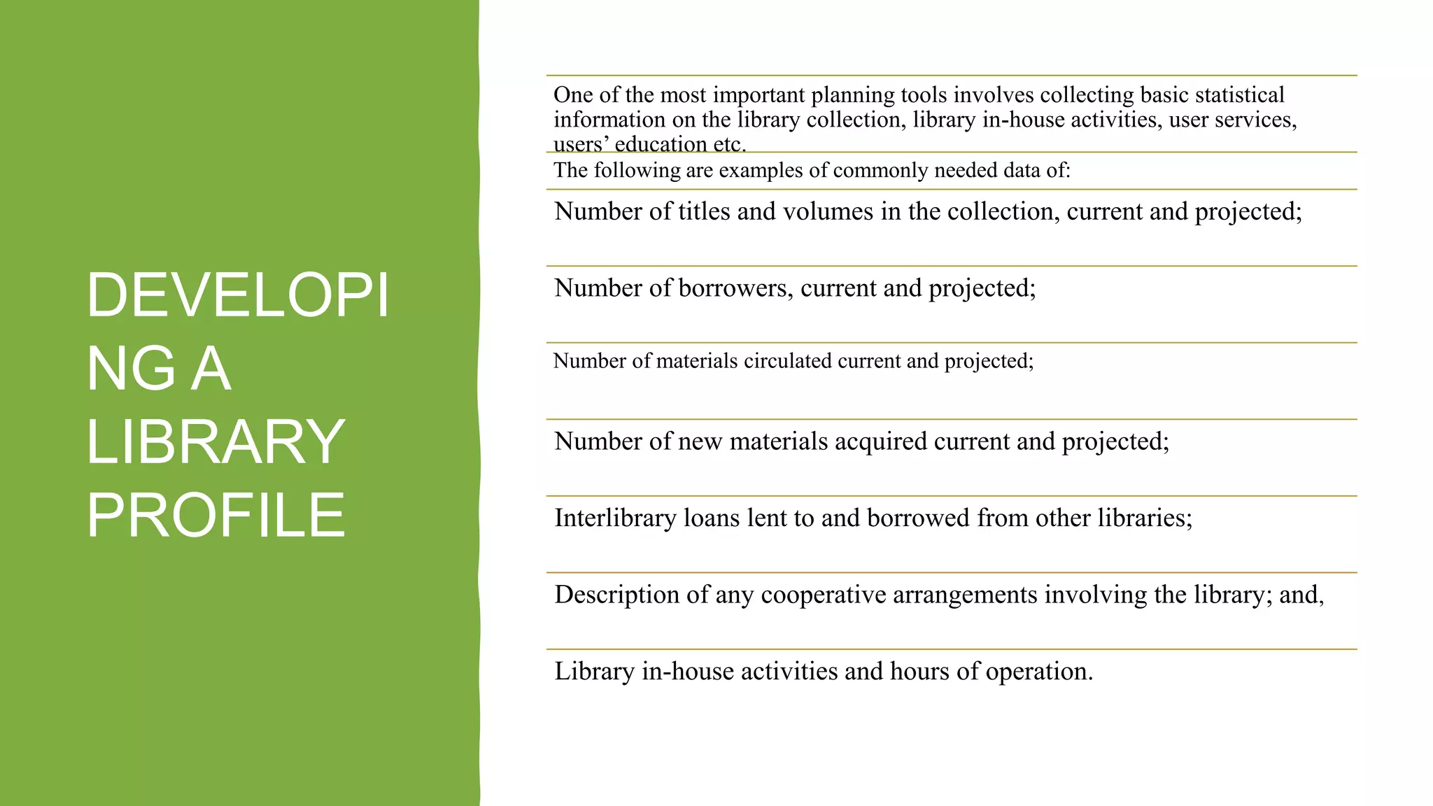 DEVELOPI
NG A
LIBRARY
PROFILE
One of the most important planning tools involves collecting basic statistical
information on the library collection, library in-house activities, user services,
users’ education etc.
The following are examples of commonly needed data of:
Number of titles and volumes in the collection, current and projected;
Number of borrowers, current and projected;
Number of materials circulated current and projected;
Number of new materials acquired current and projected;
Interlibrary loans lent to and borrowed from other libraries;
Description of any cooperative arrangements involving the library; and,
Library in-house activities and hours of operation.
 