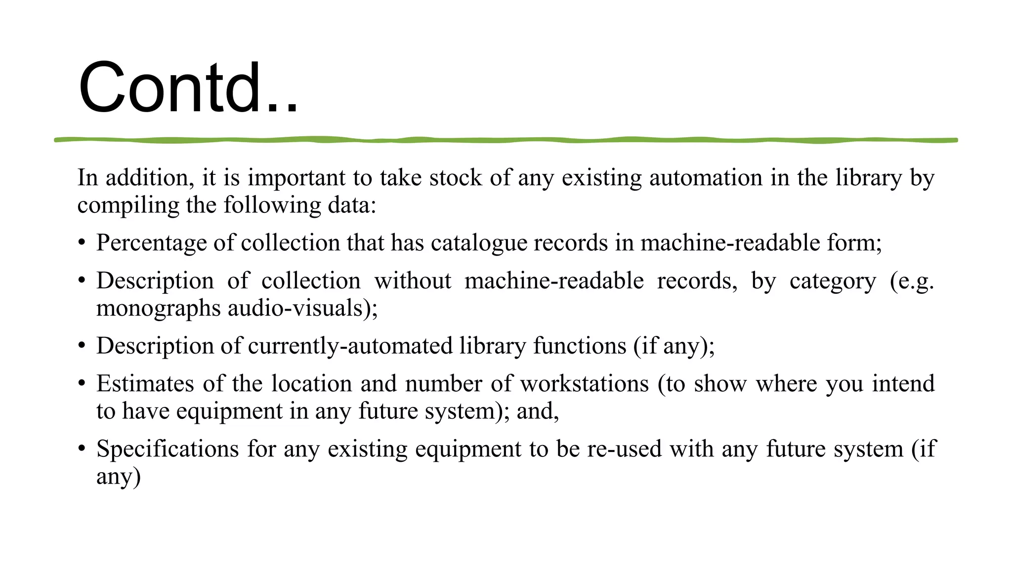 Contd..
In addition, it is important to take stock of any existing automation in the library by
compiling the following data:
• Percentage of collection that has catalogue records in machine-readable form;
• Description of collection without machine-readable records, by category (e.g.
monographs audio-visuals);
• Description of currently-automated library functions (if any);
• Estimates of the location and number of workstations (to show where you intend
to have equipment in any future system); and,
• Specifications for any existing equipment to be re-used with any future system (if
any)
 