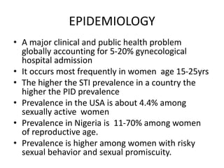 EPIDEMIOLOGY
• A major clinical and public health problem
globally accounting for 5-20% gynecological
hospital admission
• It occurs most frequently in women age 15-25yrs
• The higher the STI prevalence in a country the
higher the PID prevalence
• Prevalence in the USA is about 4.4% among
sexually active women
• Prevalence in Nigeria is 11-70% among women
of reproductive age.
• Prevalence is higher among women with risky
sexual behavior and sexual promiscuity.
 