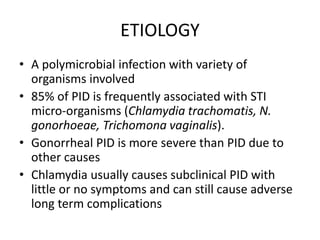 ETIOLOGY
• A polymicrobial infection with variety of
organisms involved
• 85% of PID is frequently associated with STI
micro-organisms (Chlamydia trachomatis, N.
gonorhoeae, Trichomona vaginalis).
• Gonorrheal PID is more severe than PID due to
other causes
• Chlamydia usually causes subclinical PID with
little or no symptoms and can still cause adverse
long term complications
 