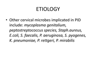 ETIOLOGY
• Other cervical microbes implicated in PID
include: mycoplasma genitalium,
peptostreptococcus species, Staph.aureus,
E.coli, S. faecalis, P. aeruginosa, S. pyogenes,
K. pneumoniae, P. rettgeri, P. mirabilis
 