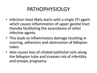 PATHOPHYSIOLGY
• Infection most likely starts with a single STI agent
which causes inflammation of upper genital tract
thereby facilitating the ascendance of other
infective agents.
• This leads to inflammatory damage resulting in
scarring, adhesions and obstruction of fallopian
tubes.
• Also causes loss of ciliated epithelial cells along
the fallopian tube and icreases risk of infertility
and ectopic pregnancy
 