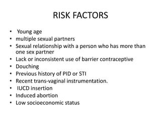 RISK FACTORS
• Young age
• multiple sexual partners
• Sexual relationship with a person who has more than
one sex partner
• Lack or inconsistent use of barrier contraceptive
• Douching
• Previous history of PID or STI
• Recent trans-vaginal instrumentation.
• IUCD insertion
• Induced abortion
• Low socioeconomic status
 