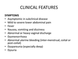 CLINICAL FEATURES
SYMPTOMS
• Asymptomic in subclinical disease
• Mild to severe lower abdominal pain
• Fever
• Nausea, vomiting and dizziness
• Abnormal or heavy vaginal discharge
• Dysmenorrhoea
• Abnormal uterine bleeding (inter-menstrual, coital or
post-coital)
• Dyspareunia (especially deep)
• Dysuria
 