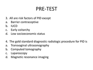 PRE-TEST
3. All are risk factors of PID except
a. Barrier contraceptive
b. IUCD
c. Early coitarchy
d. Low socioeconomic status
4. The gold standard diagnostic radiologic procedure for PID is
a. Transvaginal ultrasonography
b. Computed tomography
c. Laparoscopy
d. Magnetic resonance imaging
 