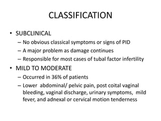 CLASSIFICATION
• SUBCLINICAL
– No obvious classical symptoms or signs of PID
– A major problem as damage continues
– Responsible for most cases of tubal factor infertility
• MILD TO MODERATE
– Occurred in 36% of patients
– Lower abdominal/ pelvic pain, post coital vaginal
bleeding, vaginal discharge, urinary symptoms, mild
fever, and adnexal or cervical motion tenderness
 