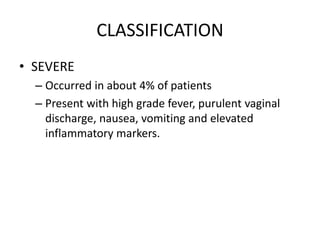 CLASSIFICATION
• SEVERE
– Occurred in about 4% of patients
– Present with high grade fever, purulent vaginal
discharge, nausea, vomiting and elevated
inflammatory markers.
 