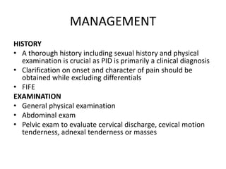 MANAGEMENT
HISTORY
• A thorough history including sexual history and physical
examination is crucial as PID is primarily a clinical diagnosis
• Clarification on onset and character of pain should be
obtained while excluding differentials
• FIFE
EXAMINATION
• General physical examination
• Abdominal exam
• Pelvic exam to evaluate cervical discharge, cevical motion
tenderness, adnexal tenderness or masses
 