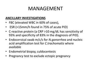 MANAGEMENT
ANCILLARY INVESTIGATIONS
• FBC (elevated WBC in 60% of cases),
• ESR (>15mm/h found in 75% of acute PID)
• C-reactive protein (a CRP >10 mg/dL has sensitivity of
93% and specificity of 83% in the diagnosis of PID).
• Endocervical swab m/c/s for N.gonorrhea and nucleic
acid amplification test for C.trachomatis where
available
• Endometrial biopsy, culdocentesis
• Pregnancy test to exclude ectopic pregnancy
 